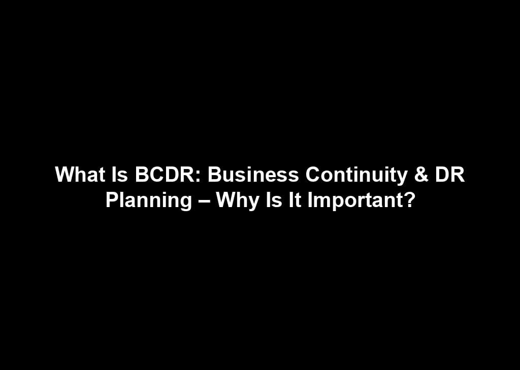 What Is BCDR: Business Continuity & DR Planning – Why Is It Important?